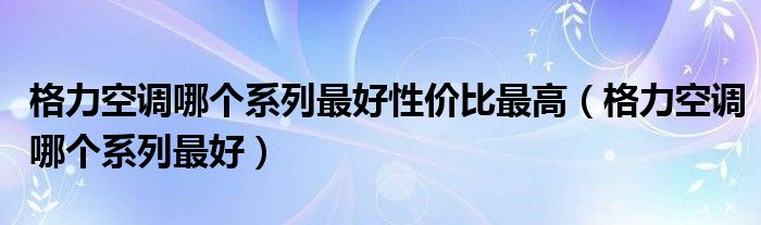 格力空调哪个系列最好性价比最高(格力空调哪个系列最好)