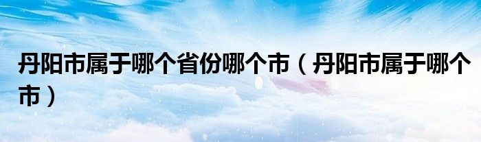 丹阳市属于哪个省份哪个市(丹阳市属于哪个市)