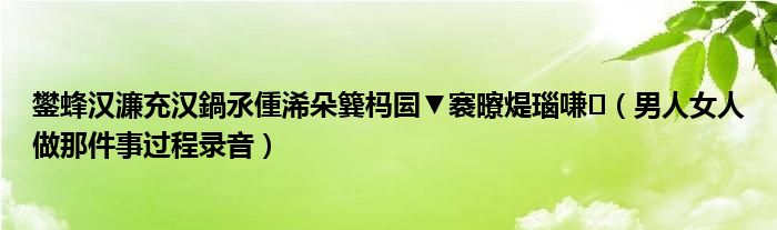 鐢蜂汉濂充汉鍋氶偅浠朵簨杩囩▼褰曢煶瑙嗛(男人女人做那件事过程录音)