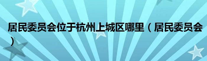 居民委员会位于杭州上城区哪里(居民委员会)