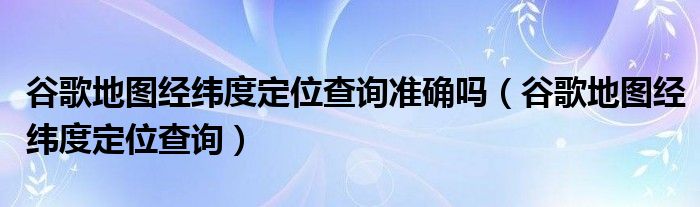 谷歌地图经纬度定位查询准确吗(谷歌地图经纬度定位查询)