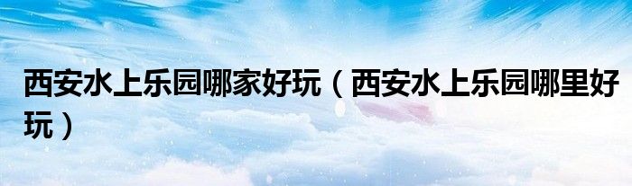 西安水上乐园哪家好玩(西安水上乐园哪里好玩)