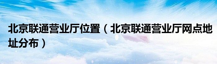 北京联通营业厅位置(北京联通营业厅网点地址分布)