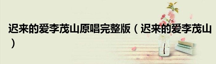 迟来的爱李茂山原唱完整版(迟来的爱李茂山)