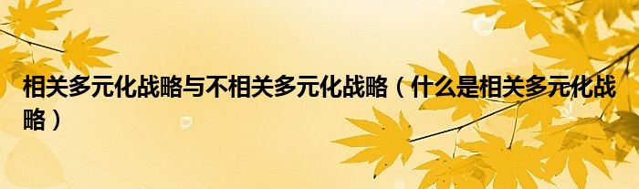 相关多元化战略与不相关多元化战略(什么是相关多元化战略)