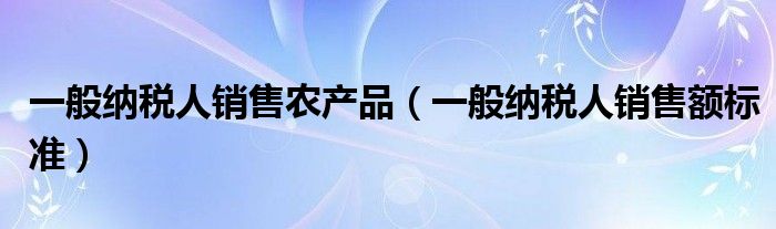 一般纳税人销售农产品(一般纳税人销售额标准)