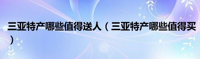 三亚特产哪些值得送人(三亚特产哪些值得买)