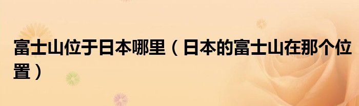 富士山位于日本哪里(日本的富士山在那个位置)