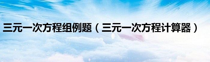三元一次方程组例题(三元一次方程计算器)
