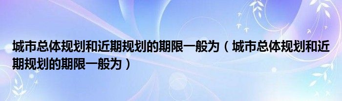 城市总体规划和近期规划的期限一般为(城市总体规划和近期规划的期限一般为)