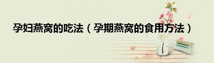 孕妇燕窝的吃法(孕期燕窝的食用方法)