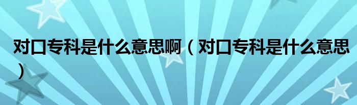 对口专科是什么意思啊(对口专科是什么意思)