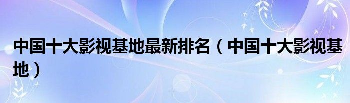 中国十大影视基地最新排名(中国十大影视基地)