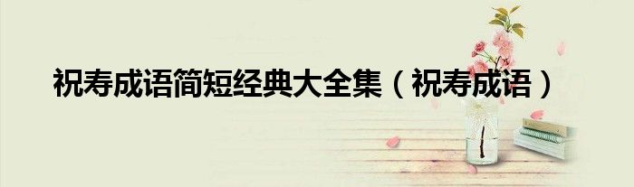 祝寿成语简短经典大全集(祝寿成语)
