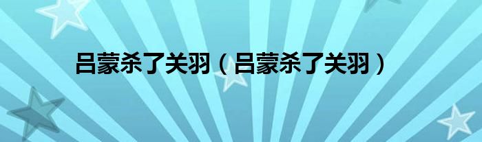 吕蒙杀了关羽(吕蒙杀了关羽)