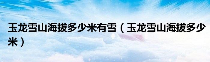玉龙雪山海拔多少米有雪(玉龙雪山海拔多少米)