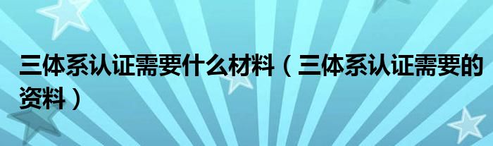 三体系认证需要什么材料(三体系认证需要的资料)