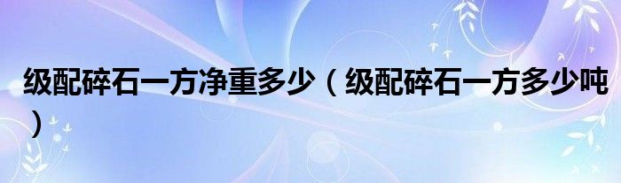 级配碎石一方净重多少(级配碎石一方多少吨)