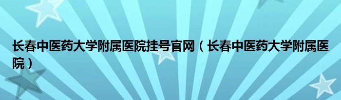 长春中医药大学附属医院挂号官网(长春中医药大学附属医院)