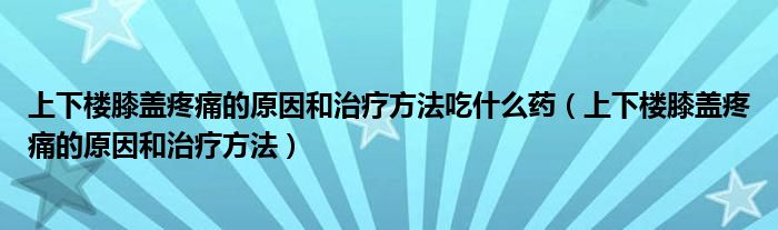 上下楼膝盖疼痛的原因和治疗方法吃什么药(上下楼膝盖疼痛的原因和治疗方法)