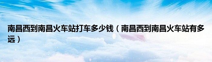 南昌西到南昌火车站打车多少钱(南昌西到南昌火车站有多远)