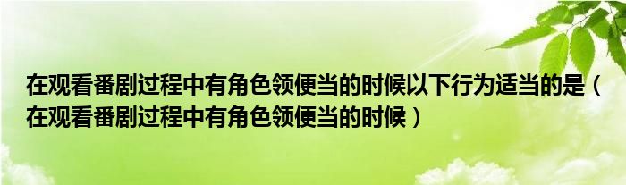 在观看番剧过程中有角色领便当的时候以下行为适当的是(在观看番剧过程中有角色领便当的时候)