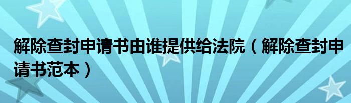 解除查封申请书由谁提供给法院(解除查封申请书范本)