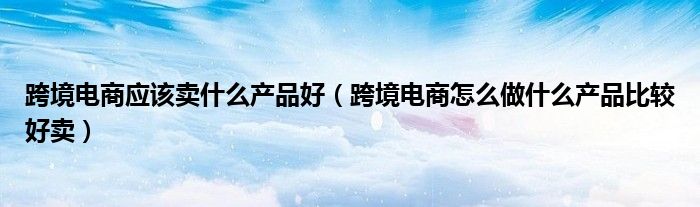 跨境电商应该卖什么产品好(跨境电商怎么做什么产品比较好卖)