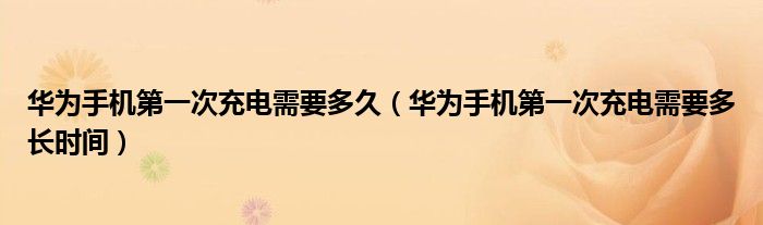 华为手机第一次充电需要多久(华为手机第一次充电需要多长时间)