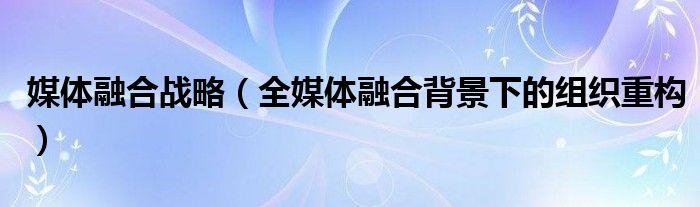 媒体融合战略(全媒体融合背景下的组织重构)
