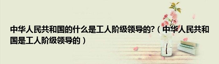 中华人民共和国的什么是工人阶级领导的?(中华人民共和国是工人阶级领导的)