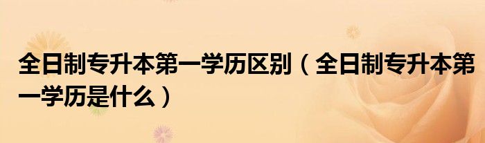 全日制专升本第一学历区别(全日制专升本第一学历是什么)