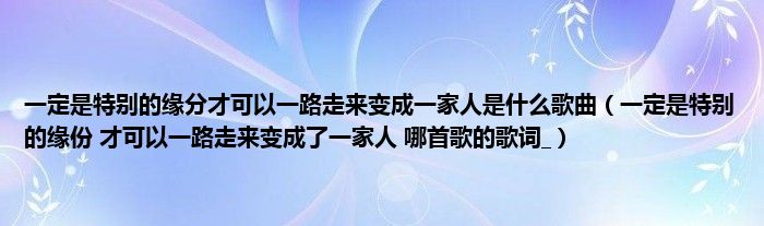 一定是特别的缘分才可以一路走来变成一家人是什么歌曲(一定是特别的缘份 才可以一路走来变成了一家人 哪首歌的歌词_)