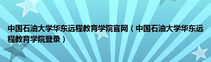 中国石油大学华东远程教育学院官网(中国石油大学华东远程教育学院登录)