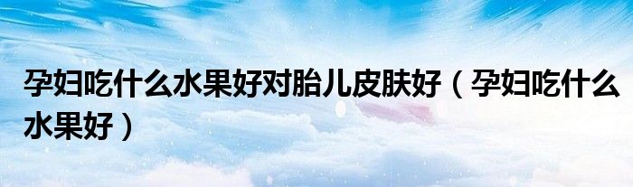 孕妇吃什么水果好对胎儿皮肤好(孕妇吃什么水果好)