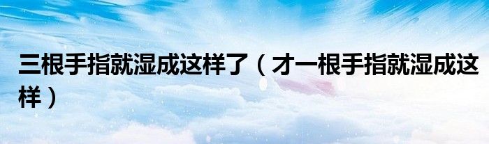三根手指就湿成这样了(才一根手指就湿成这样)