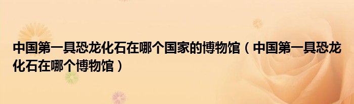 中国第一具恐龙化石在哪个国家的博物馆(中国第一具恐龙化石在哪个博物馆)