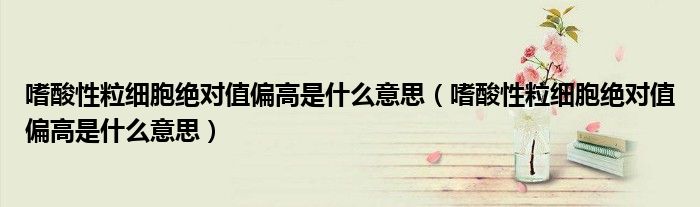 嗜酸性粒细胞绝对值偏高是什么意思(嗜酸性粒细胞绝对值偏高是什么意思)