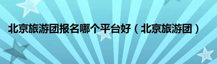 北京旅游团报名哪个平台好(北京旅游团)