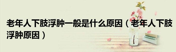 老年人下肢浮肿一般是什么原因(老年人下肢浮肿原因)
