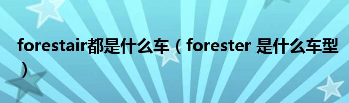 forestair都是什么车(forester 是什么车型)