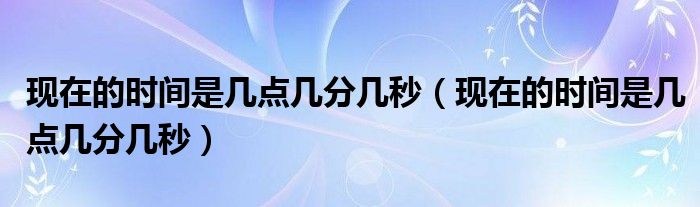 现在的时间是几点几分几秒(现在的时间是几点几分几秒)