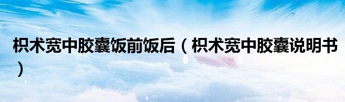 枳术宽中胶囊饭前饭后(枳术宽中胶囊说明书)