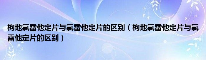 枸地氯雷他定片与氯雷他定片的区别(枸地氯雷他定片与氯雷他定片的区别)