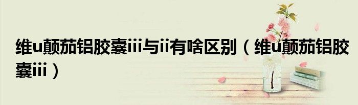 维u颠茄铝胶囊iii与ii有啥区别(维u颠茄铝胶囊iii)