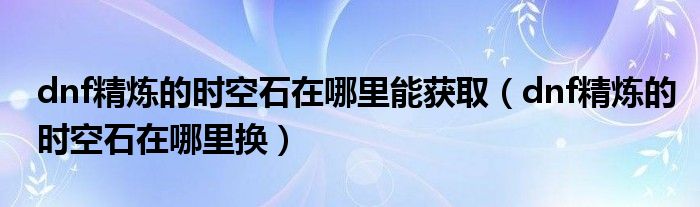dnf精炼的时空石在哪里能获取(dnf精炼的时空石在哪里换)