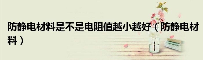 防静电材料是不是电阻值越小越好(防静电材料)