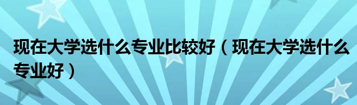 现在大学选什么专业比较好(现在大学选什么专业好)