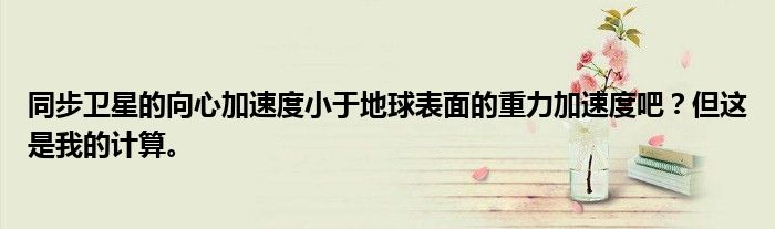 同步卫星的向心加速度小于地球表面的重力加速度吧?但这是我的计算。