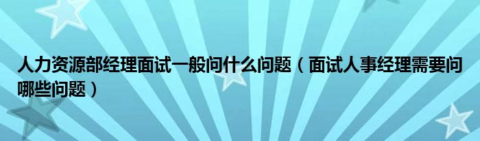 人力资源部经理面试一般问什么问题(面试人事经理需要问哪些问题)